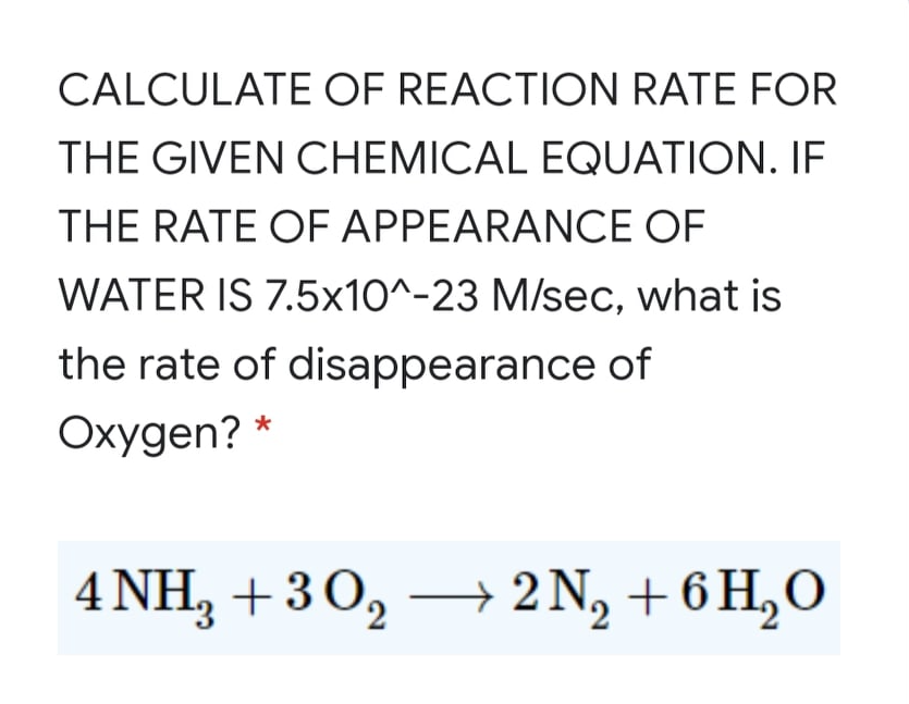 CALCULATE OF REACTION RATE FOR
THE GIVEN CHEMICAL EQUATION. IF
THE RATE OF APPEARANCE OF
WATER IS 7.5x10^-23 M/sec, what is
the rate of disappearance of
Oxygen? *
4 NH, +3O,
→ 2 N, + 6 H,O
