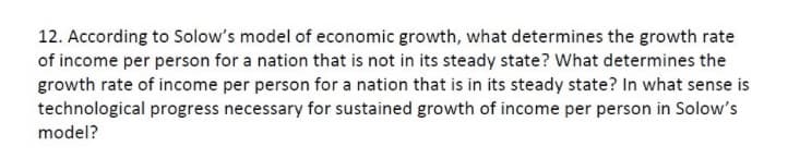 12. According to Solow's model of economic growth, what determines the growth rate
of income per person for a nation that is not in its steady state? What determines the
growth rate of income per person for a nation that is in its steady state? In what sense is
technological progress necessary for sustained growth of income per person in Solow's
model?