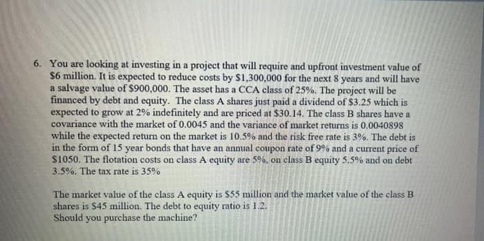 6. You are looking at investing in a project that will require and upfront investment value of
$6 million. It is expected to reduce costs by $1,300,000 for the next 8 years and will have
a salvage value of $900,000. The asset has a CCA class of 25%. The project will be
financed by debt and equity. The class A shares just paid a dividend of $3.25 which is
expected to grow at 2% indefinitely and are priced at $30.14. The class B shares have a
covariance with the market of 0.0045 and the variance of market returns is 0.0040o898
while the expected return on the market is 10.5% and the risk free rate is 3%. The debt is
in the form of 15 year bonds that have an annual coupon rate of 9% and a current price of
S1050. The flotation costs on class A equity are 5%, on class B equity 5.5% and on debt
3.5%. The tax rate is 35%
The market value of the class A equity is $55 million and the market value of the class B
shares is S45 million. The debt to equity ratio is 1.2.
Should you purchase the machine?
