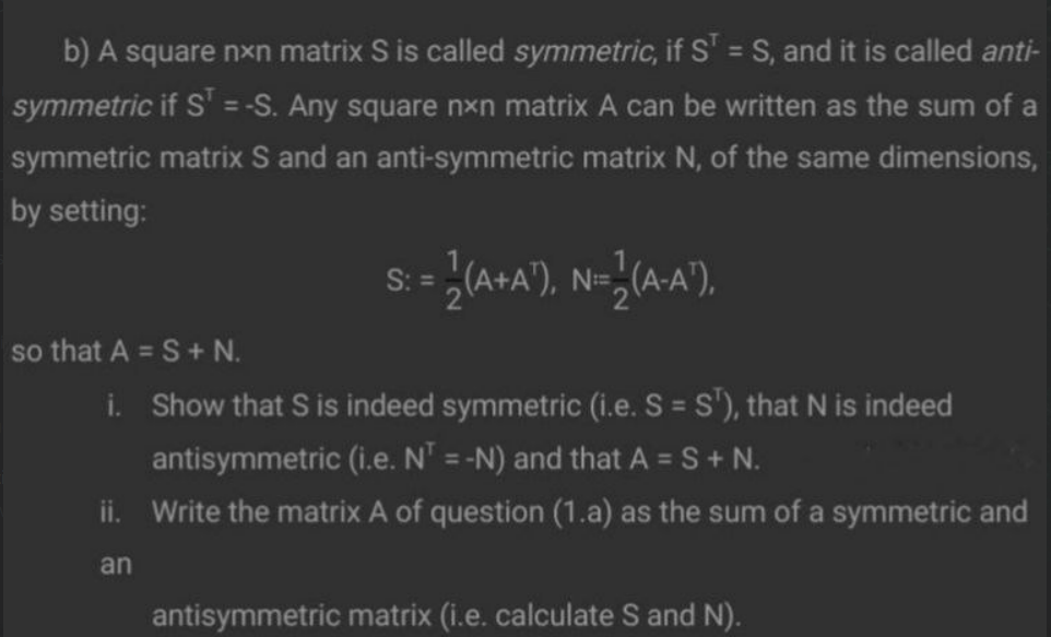 b) A square nxn matrix S is called symmetric, if S' = S, and it is called anti-
symmetric if S' = -S. Any square nxn matrix A can be written as the sum of a
symmetric matrix S and an anti-symmetric matrix N, of the same dimensions,
by setting:
%D
so that A = S+ N.
i. Show that S is indeed symmetric (i.e. S = S'), that N is indeed
antisymmetric (i.e. N' = -N) and that A = S+ N.
%3D
%D
ii. Write the matrix A of question (1.a) as the sum of a symmetric and
an
antisymmetric matrix (i.e. calculate S and N).
