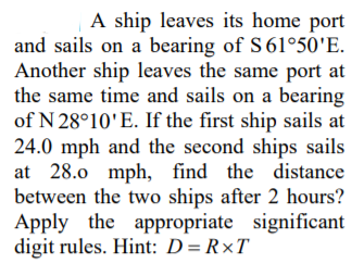 A ship leaves its home port
and sails on a bearing of S 61°50'E.
Another ship leaves the same port at
the same time and sails on a bearing
of N 28°10'E. If the first ship sails at
24.0 mph and the second ships sails
at 28.0 mph, find the distance
between the two ships after 2 hours?
Apply the appropriate significant
digit rules. Hint: D= R×T
