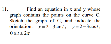 11.
Find an equation in x and y whose
graph contains the points on the curve C.
Sketch the graph of C, and indicate the
orientation: x=2-3sint, y=2-3cost;
0<t<2n
