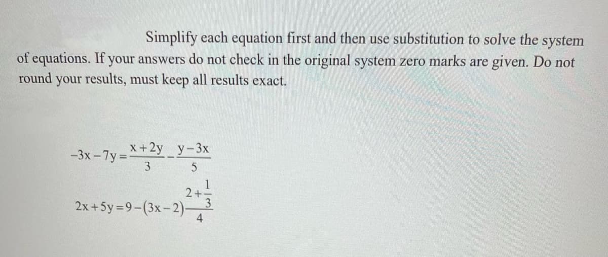 Simplify each equation first and then use substitution to solve the system
of equations. If your answers do not check in the original system zero marks are given. Do not
round your results, must keep all results exact.
х+2y у-3х
-3x - 7y =
3
5
1
2+-
2x +5y=9-(3x-2)-
4
