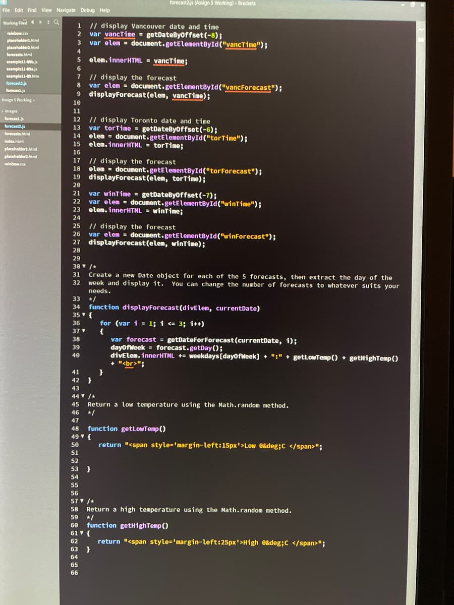 File Edit Find View Navigate Debug Help
Working File: Q
rainbow.c
placeholder').html
placeholder2.html
forecasts.html
example11-096.js
example11-09a.js
example11-09.htm
forecast2.j
forecas1.js
Assign 5 Working
images
forecast.js
forecast2.js
forecasts.html
index.html
placeholder1.html
placeholder2.html
rainbow.css
1 // display Vancouver date and time
2 var vancTime = getDateByOffset(-8);
3 var elem = document.getElementById("vancTime");
4
5 elem.innerHTML = vancTime;
6
7
8
// display the forecast
var elem=
9 displayForecast (elem, vanc Time);
10
11
14
15
12
// display Toronto date and time
13 var torTime = getDateByoffset(-6);
20
20
16
17 // display the forecast
18 elem = document.getElementById("tor Forecast");
19 displayForecast (elem, torTime);
21
24
24
24
var winTime = getDateByOffset(-7);
22
var elem= document.getElementById("winTime");
22
23 elem.innerHTML = winTime;
forecast2.js (Assign 5 Working) - Brackets
25 // display the forecast
26 var elem = document.getElementById("winForecast");
27 displayForecast (elem, winTime);
28
29
37 ▼
38
39
40
elem = document.getElementById("torTime");
elem.innerHTML = torTime;
30 ▼ /*
31 Create a new Date object for each of the 5 forecasts, then extract the day of the
week and display it. You can change the number of forecasts to whatever suits your
needs.
32
33
34 function displayForecast (divElem, current Date)
35 ▾ {
36
41
42 }
43
document.getElementById("vancForecast");
54
66
55
52
53 }
56
56
59
60
44 ▼ /*
45 Return a low temperature using the Math.random method.
46 */
47
48
49 ▾ {
50
51
52
52
}
61 {
62
62
for (var i= 1; i <= 3; i++)
{
63 }
64
65
66
function get Low Temp()
return "<span style='margin-left:15px'>Low 0&deg; C </span>";
var forecast = getDateForForecast (currentDate, i);
dayOfWeek
forecast.getDay();
divElem.innerHTML = weekdays [dayOfWeek] + ":" + getLowTemp() getHighTemp ()
+ "<br>";
57▼ /*
58
58
Return a high temperature using the Math.random method.
function getHighTemp()
return "<span style='margin-left: 25px'>High 0&deg; C </span>";