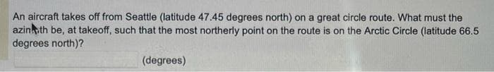 An aircraft takes off from Seattle (latitude 47.45 degrees north) on a great circle route. What must the
azinkith be, at takeoff, such that the most northerly point on the route is on the Arctic Circle (latitude 66.5
degrees north)?
(degrees)
