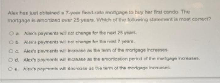 Alex has just obtained a 7-year fixed-rate mortgage to buy her first condo. The
mortgage is amortized over 25 years. Which of the following statement is most correct?
a. Alex's payrments will not change for the next 25 years.
O b. Alex's payments will not change for the next 7 years.
Oc. Alex's payments will increase as the term of the mortgage increases.
O d. Alex's payments will increase as the amortization period of the mortgage increases.
e. Alex's payments will decrease as the term of the mortgage increases.
