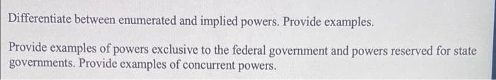 Differentiate between enumerated and implied powers. Provide examples.
Provide examples of powers exclusive to the federal government and powers reserved for state
governments. Provide examples of concurrent powers.
