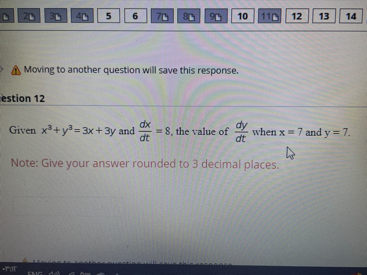 5.
70
10
11D
12
13
14
Moving to another question will save this response.
estion 12
dy
when x 7 and y = 7.
dt
Given x+y3= 3x+3y and
8, the value of
dt
%3D
%3D
Note: Give your answer rounded to 3 decimal places.
":IT
ENG M
