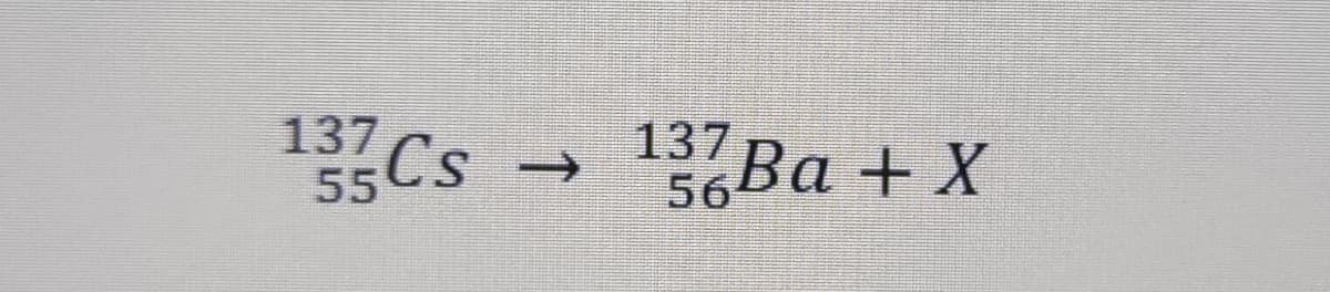 137
1Cs
137 Ba + X
->
55CS
56
