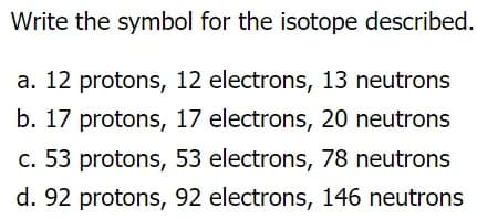 Write the symbol for the isotope described.
a. 12 protons, 12 electrons, 13 neutrons
b. 17 protons, 17 electrons, 20 neutrons
c. 53 protons, 53 electrons, 78 neutrons
d. 92 protons, 92 electrons, 146 neutrons
