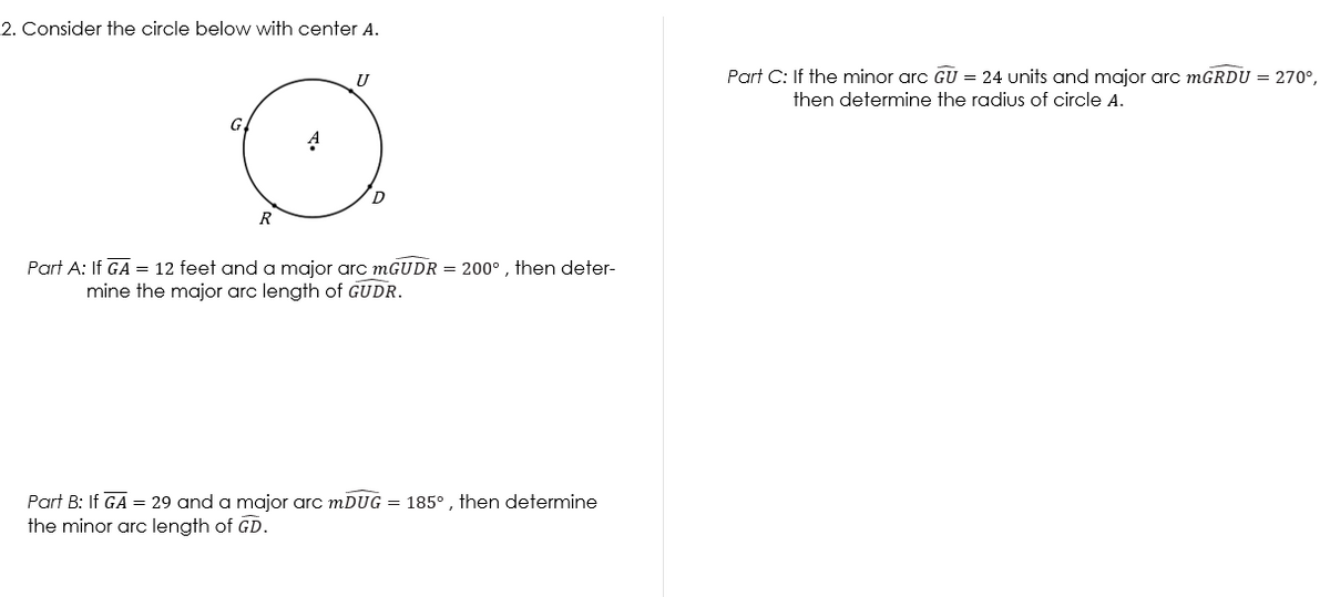 2. Consider the circle below with center A.
U
Part C: If the minor arc GU = 24 units and major arc mGRDU = 270°,
then determine the radius of circle A.
G
D
R
Part A: If GA = 12 feet and a major arc mGUDR = 200° , then deter-
mine the major arc length of GUDR.
Part B: If GA = 29 and a major arc mDUG = 185° , then determine
the minor arc length of GD.
