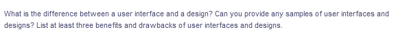 What is the difference between a user interface and a design? Can you provide any samples of user interfaces and
designs? List at least three benefits and drawbacks of user interfaces and designs.
