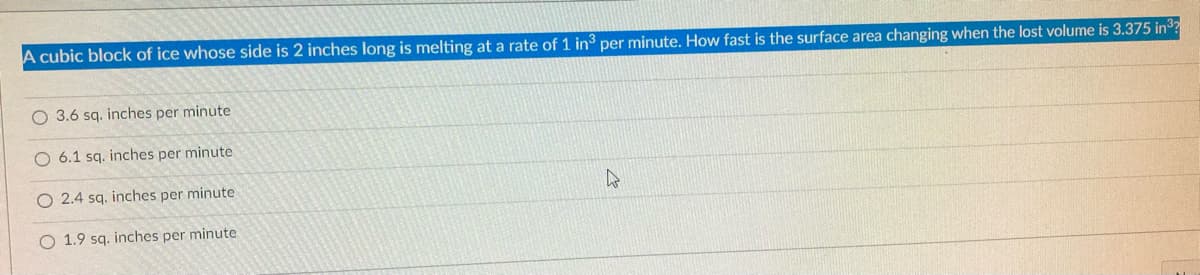 A cubic block of ice whose side is 2 inches long is melting at a rate of 1 in³ per minute. How fast is the surface area changing when the lost volume is 3.375 in³?
O 3.6 sq. inches per minute
O 6.1 sq. inches per minute
2.4 sq. inches per minute
4
O 1.9 sq. inches per minute