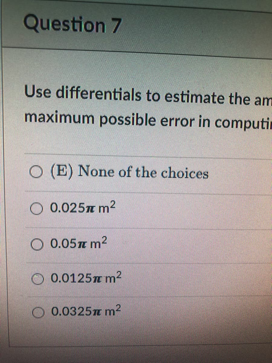 Question 7
Use differentials to estimate the am
maximum possible error in computin
(E) None of the choices
0.025m m2
O 0.05m m2
O 0.0125m m2
0.0325r m²
