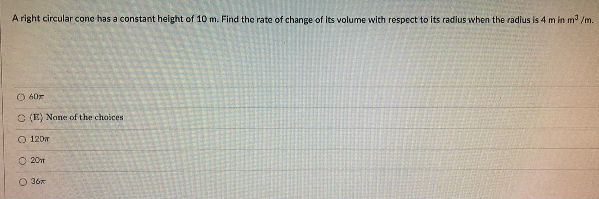 A right circular cone has a constant height of 10 m. Find the rate of change of its volume with respect to its radius when the radius is 4 m in m³ /m.
O 60π
O (E) None of the choices.
O 120T
O 20T
O 36π