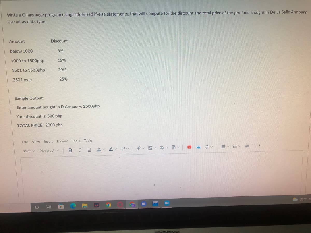 Write a C-language program using ladderized if-else statements, that will compute for the discount and total price of the products bought in De La Salle Armoury.
Use int as data type.
Amount
Discount
below 1000
5%
1000 to 1500php.
15%
1501 to 3500php
20%
3501 over
25%
Sample Output:
Enter amount bought in D Armoury: 2500php
Your discount is: 500 php
TOTAL PRICE: 2000 php
Edit View Insert Format Tools Table
BIU A
2v ?ン
v図v
12pt v
Paragraph v
O 28°C M
DEV
