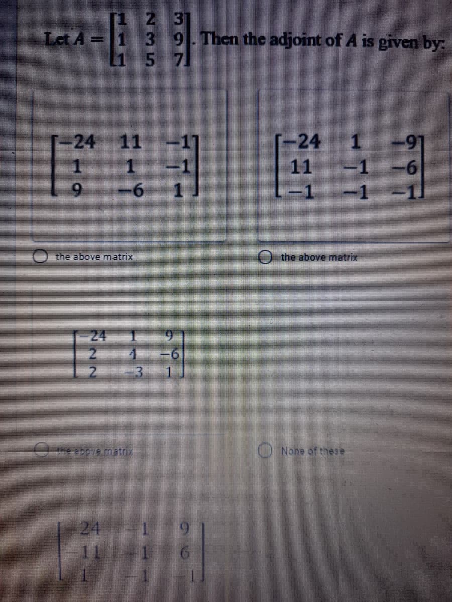 1 2 3]
1 3 9 Then the adjoint of A is given by:
Li 5 7
Let A
に3 E3
[-24
[-24
11
11
1
-1
-6
9.
-6
-1
-1
O the above matrix
the above matrix
24
4.
3.
-6
0e above matrix
None of these
24
11
