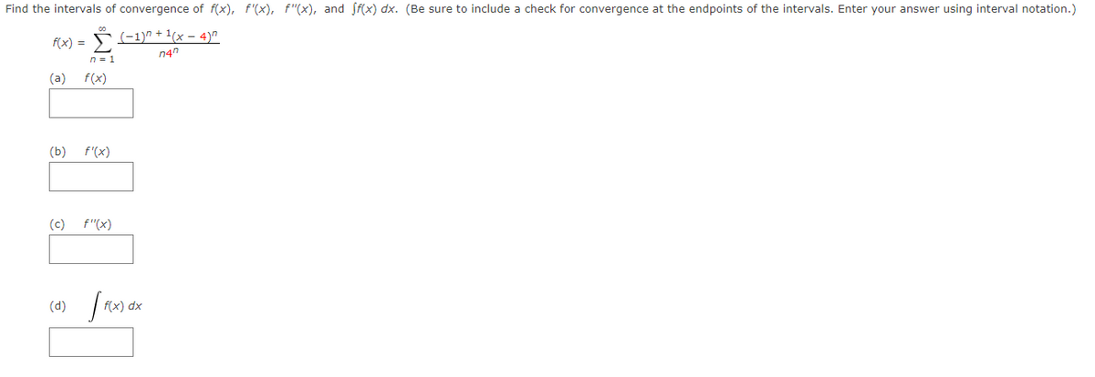 Find the intervals of convergence of f(x), f'(x), f"(x), and Sf(x) dx. (Be sure to include a check for convergence at the endpoints of the intervals. Enter your answer using interval notation.)
(-1)^ + 1(x – 4)"
f(x) =
n = 1
n4n
(a)
f(x)
(b)
f'(x)
(c)
f"(x)
(d)
