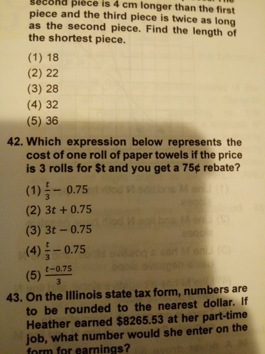 econd piece is 4 cm longer than the first
piece and the third piece is twice as long
as the second piece. Find the length of
the shortest piece.
(1) 18
(2) 22
(3) 28
(4) 32
(5) 36
42. Which expression below represents the
cost of one roll of paper towels if the price
is 3 rolls for $t and you get a 75¢ rebate?
(1)들-0.75 o0
ne Mon ()
(2) 3t + 0.75
bne Men (S)
(3) 3t- 0.75
(4) 들-0.75
and Men (C)
t-0.75
(5)
43. On the Ilinois state tax form, numbers are
to be rounded to the nearest dollar. If
Heather earned $8265.53 at her part-time
job, what number would she enter on the
form for earnings?
