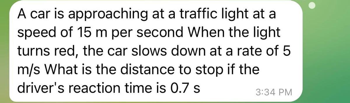 A car is approaching at a traffic light at a
speed of 15 m per second When the light
turns red, the car slows down at a rate of 5
m/s What is the distance to stop if the
driver's reaction time is 0.7 s
3:34 PM
