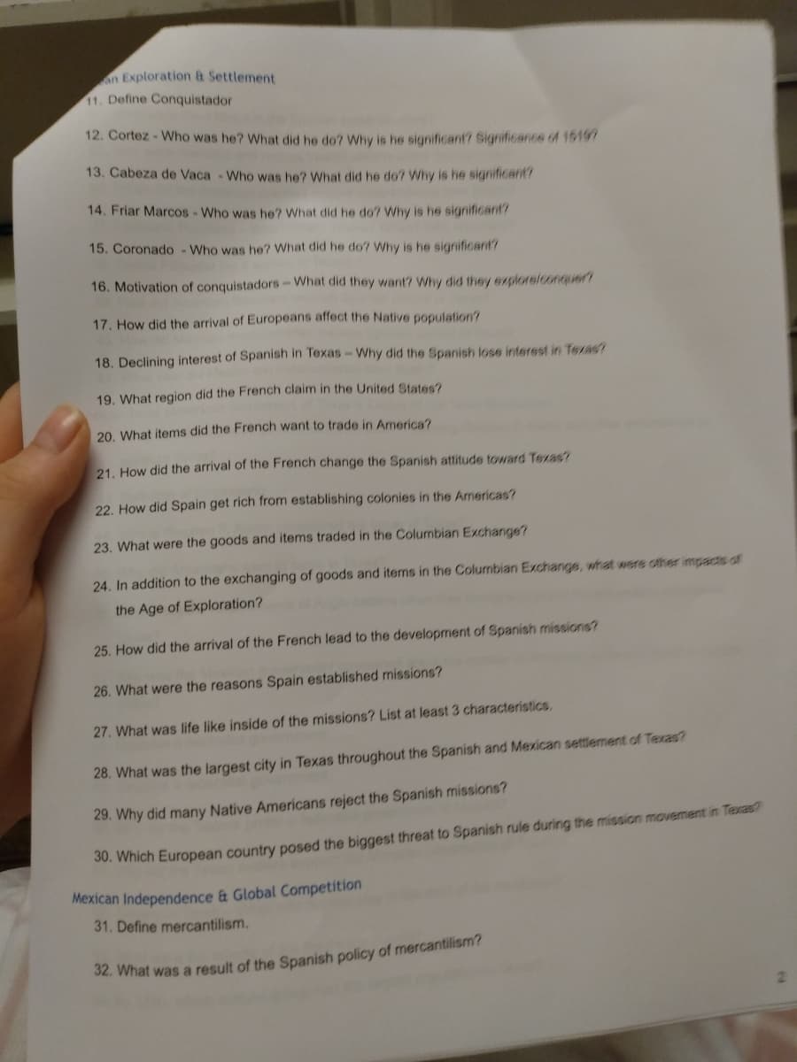 n Exploration & Settlement
11. Define Conquistador
12. Cortez - Who was he? What did he do? Why is he significant? Significance of 19197
13. Cabeza de Vaca - Who was he? What did he do? Why is he significant?
14. Friar Marcos - Who was he? What did he do? Why is he significant?
15. Coronado - Who was he? What did he do? Why is he sigrificant?
16. Motivation of conquistadors- What did they want? Why did they explore/conquer?
17. How did the arrival of Europeans affect the Native population?
18. Declining interest of Spanish in Texas-Why did the Spanish lose interest in Texas?
19. What region did the French claim in the United States?
20. What items did the French want to trade in America?
21. How did the arrival of the French change the Spanish attitude toward Texas?
22. How did Spain get rich from establishing colonies in the Americas?
23. What were the goods and items traded in the Columbian Exchange?
24. In addition to the exchanging of goods and items in the Columbian Exchange, what were other impacts o
the Age of Exploration?
25. How did the arrival of the French lead to the development of Spanish missions?
26. What were the reasons Spain established missions?
27. What was life like inside of the missions? List at least 3 characteristics.
28. What was the largest city in Texas throughout the Spanish and Mexican settlement of Texas?
29. Why did many Native Americans reject the Spanish missions?
00. Which European country posed the biggest threat to Spanish rule during the mission movement in Texas?
Mexican Independence & Global Competition
31. Define mercantilism.
S2. What was a result of the Spanish policy of mercantilism?
