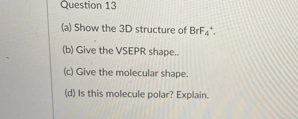 Question 13
(a) Show the 3D structure of BrF4*.
(b) Give the VSEPR shape..
(c) Give the molecular shape.
(d) Is this molecule polar? Explain.
