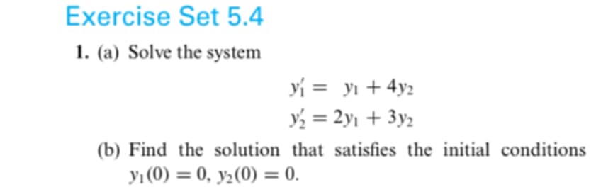 Exercise Set 5.4
1. (a) Solve the system
y₁ = y₁ + 4y2
y₂ = 2y₁ + 3y₂
(b) Find the solution that satisfies the initial conditions
y₁ (0)= 0, y₂ (0) = 0.