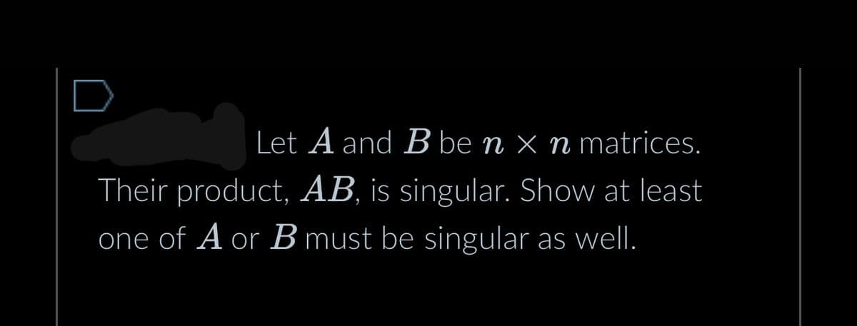 Let A and B be n x n matrices.
Their product, AB, is singular. Show at least
one of A or B must be singular as well.