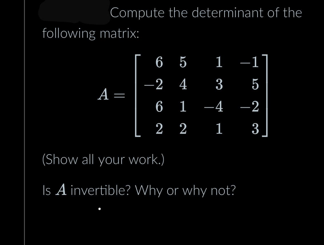 Compute the determinant of the
following matrix:
A
=
6 5 1
1
3
5
1 –4 -2
2
2
1
3
-2 4
6
2
(Show all your work.)
Is A invertible? Why or why not?