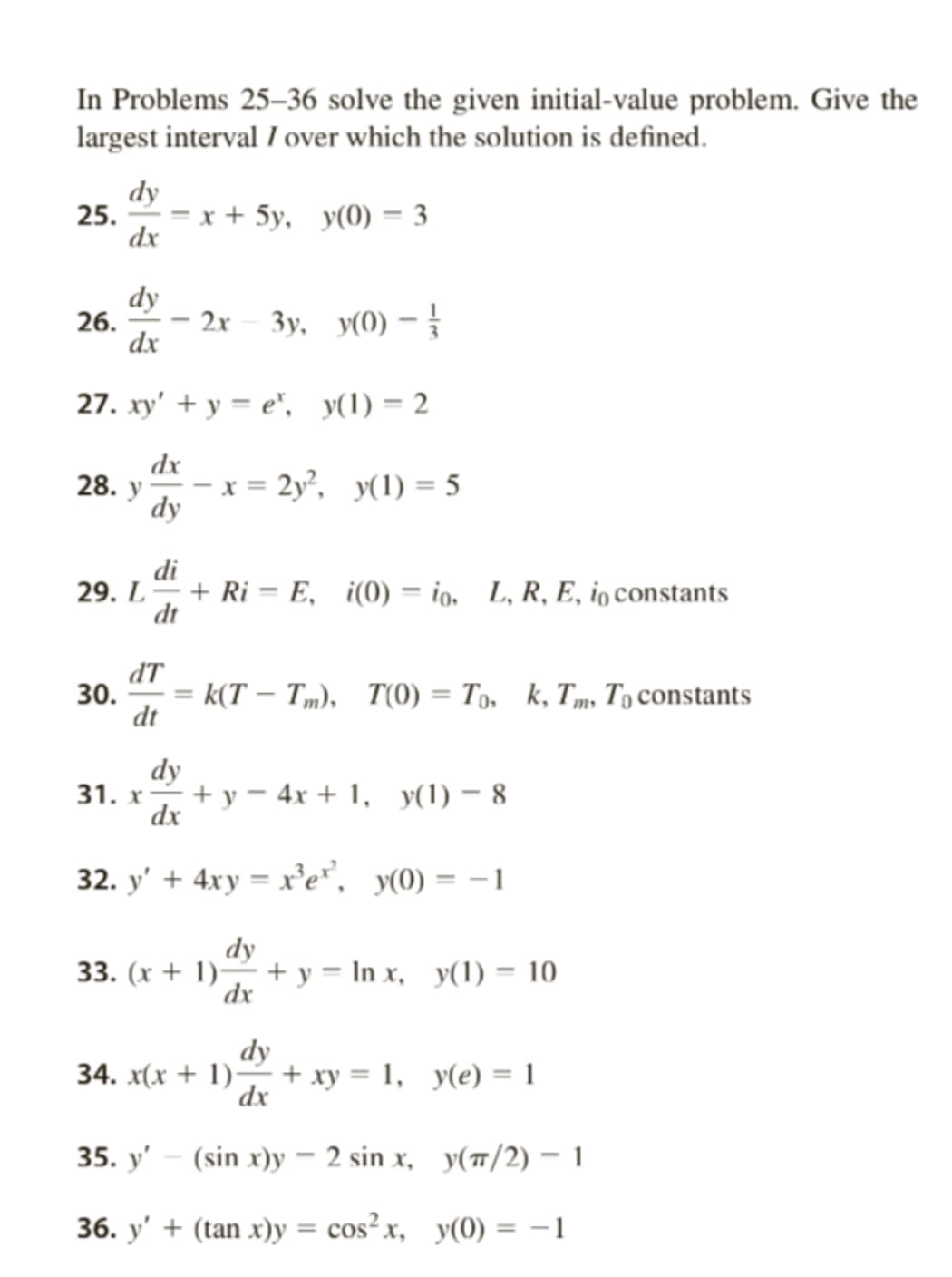 In Problems 25-36 solve the given initial-value problem. Give the
largest interval / over which the solution is defined.
dy
25. = x + 5y, y(0) = 3
dx
26.
dy
dx
28. y
27. xy' + y = et, y(1) = 2
dx
29. L
30.
-
dy
2x 3y, y(0) - //
dT
dt
x = 2y², y(1) = 5
di
+ Ri - E, i(0)io, L, R, E, in constants
dt
=k(T-Tm), T(0) To, k, Tm, To constants
dy
31. x + y-4x+1, y(1) - 8
dx
32. y' + 4xy = x³e", y(0) = -1
dy
33. (x + 1) + y =lnx, y(1) = 10
dx
dy
34. x(x + 1)+ xy = 1, y(e) = 1
dx
35. y' (sin x)y - 2 sin x,
36. y' + (tan x)y = cos²x,
y(π/2) - 1
y(0) = −1