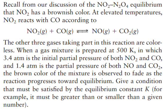 Recall from our discussion of the NO,-N2O4 equilibrium
that NO, has a brownish color. At elevated temperatures,
NO2 reacts with CO according to
NO2(g) + CO(g) 2 NO(g) + CO2(g)
The other three gases taking part in this reaction are color-
less. When a gas mixture is prepared at 500 K, in which
3.4 atm is the initial partial pressure of both NO, and CO,
and 1.4 atm is the partial pressure of both NO and CO2,
the brown color of the mixture is observed to fade as the
reaction progresses toward equilibrium. Give a condition
that must be satisfied by the equilibrium constant K (for
example, it must be greater than or smaller than a given
number).
