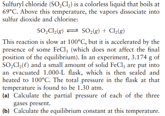 Sulfuryl chloride (SO,Cl,) is a colorless liquid that boils at
69°C. Above this temperature, the vapors dissociate into
sulfur dioxide and chlorine:
SO,C2(g) 2 SO2(g) + Cl2(g)
This reaction is slow at 100°C, but it is accelerated by the
presence of some FeCl; (which does not affect the final
position of the equilibrium). In an experiment, 3.174 g of
SO,Cl2(e) and a small amount of solid FeCl; are put into
an evacuated 1.000-L flask, which is then sealed and
heated to 100°C. The total pressure in the flask at that
temperature is found to be 1.30 atm.
(a) Calculate the partial pressure of each of the three
gases present.
(b) Calculate the equilibrium constant at this temperature.
