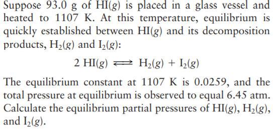 Suppose 93.0 g of HI(g) is placed in a glass vessel and
heated to 1107 K. At this temperature, equilibrium is
quickly established between HI(g) and its decomposition
products, H2(g) and I2(g):
2 HI(g) 2 H2(g) + I½(g)
The equilibrium constant at 1107 K is 0.0259, and the
total pressure at equilibrium is observed to equal 6.45 atm.
Calculate the equilibrium partial pressures of HI(g), H2(g),
and I2(g).
