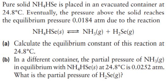 Pure solid NH4HSE is placed in an evacuated container at
24.8°C. Eventually, the pressure above the solid reaches
the equilibrium pressure 0.0184 atm due to the reaction
NH,HSe(s) 2 NH;(g) + H,Se(g)
(a) Calculate the equilibrium constant of this reaction at
24.8°C.
(b) In a different container, the partial pressure of NH3(g)
in equilibrium with NH,HSe(s) at 24.8°C is 0.0252 atm.
What is the partial pressure of H,Se(g)?
