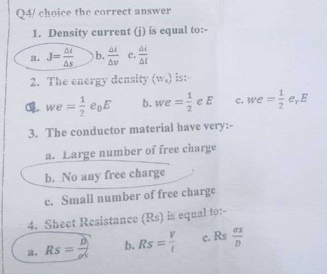 04! choice the correct answer
1. Density current (j) is equal to:-
AL
Ai
a. J= b.
с.
As
Av
AL
2. The energy density (w) is:-
G we = eoE
b. we =
C. we =
3. The conductor material have very:-
a. Large number of free charge
b. No any free charge
c. Small number of free charge
4. Sheet Resistance (Rs) is equal to:-
V.
b. Rs =
D
c. Rs
a. Rs =
