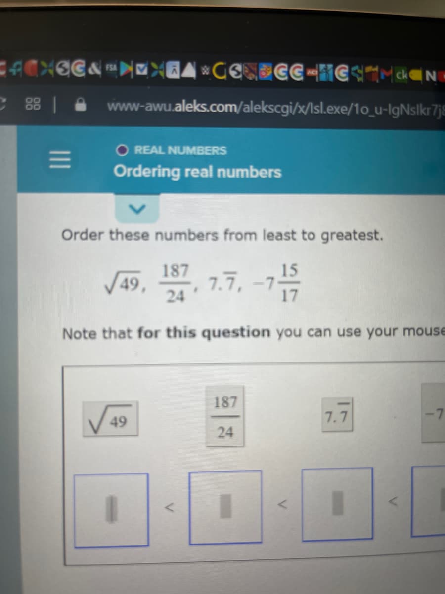 C 88 | A www-awu.aleks.com/alekscgi/x/Isl.exe/1o_u-IgNslkr7jE
O REAL NUMBERS
Ordering real numbers
Order these numbers from least to greatest.
187
7.7, -7-
24
15
V49,
Note that for this question you can use your mouse
187
49
7.7
24
