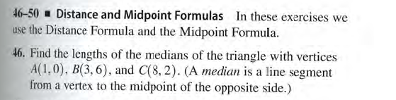 46-50 Distance and Midpoint Formulas In these exercises we
use the Distance Formula and the Midpoint Formula.
46. Find the lengths of the medians of the triangle with vertices
A(1,0), B(3, 6), and C(8, 2). (A median is a line segment
from a vertex to the midpoint of the opposite side.)
