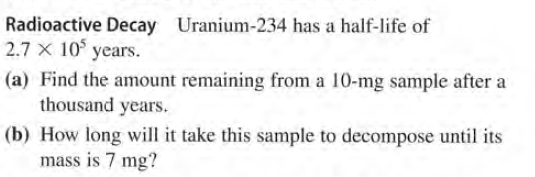 Radioactive Decay Uranium-234 has a half-life of
2.7 X 10° years.
(a) Find the amount remaining from a 10-mg sample after a
thousand years.
(b) How long will it take this sample to decompose until its
mass is 7 mg?
