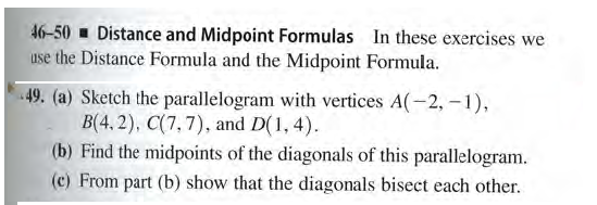 46-50 - Distance and Midpoint Formulas In these exercises we
use the Distance Formula and the Midpoint Formula.
49. (a) Sketch the parallelogram with vertices A(-2,-1),
B(4, 2), C(7,7), and D(1, 4).
(b) Find the midpoints of the diagonals of this parallelogram.
(c) From part (b) show that the diagonals bisect each other.
