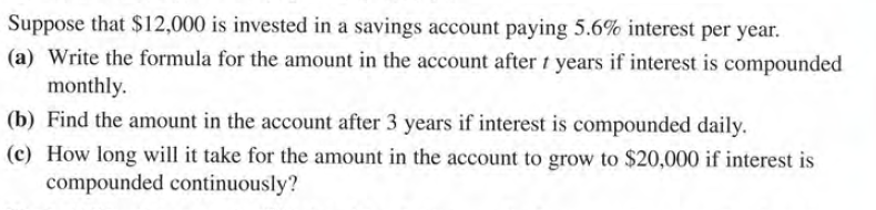 Suppose that $12,000 is invested in a savings account paying 5.6% interest per year.
(a) Write the formula for the amount in the account after t years if interest is compounded
monthly.
(b) Find the amount in the account after 3 years if interest is compounded daily.
(c) How long will it take for the amount in the account to grow to $20,000 if interest is
compounded continuously?
