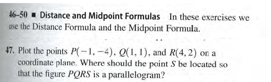 46-50 - Distance and Midpoint Formulas In these exercises we
use the Distance Formula and the Midpoint Formula.
47. Plot the points P(-1, -4). Q(1, 1), and R(4, 2) on a
coordinate plane. Where should the point S be located so
that the figure PQRS is a parallelogram?
