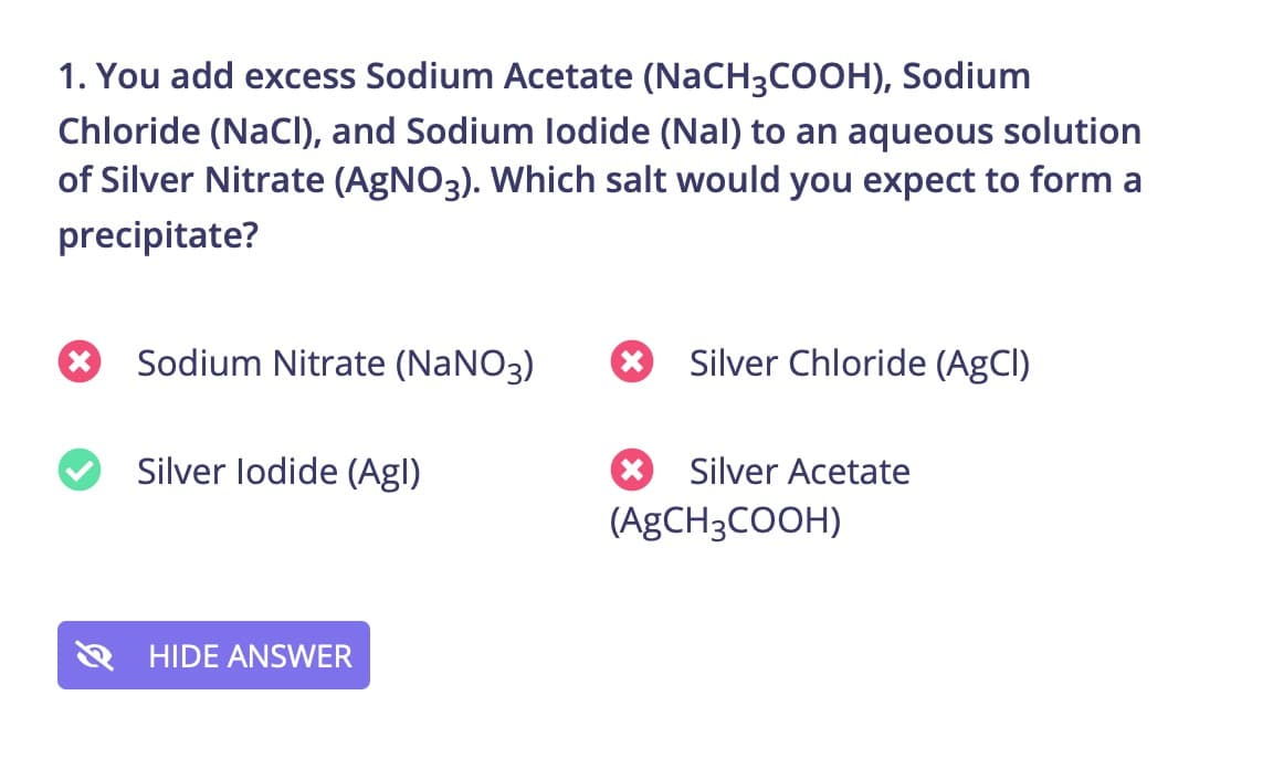 1. You add excess Sodium Acetate (NaCH3COOH), Sodium
Chloride (NaCl), and Sodium lodide (Nal) to an aqueous solution
of Silver Nitrate (AGNO3). Which salt would you expect to form a
precipitate?
Sodium Nitrate (NaNO3)
Silver Chloride (AgCl)
Silver lodide (Agl)
Silver Acetate
(AgCH3COOH)
HIDE ANSWER
