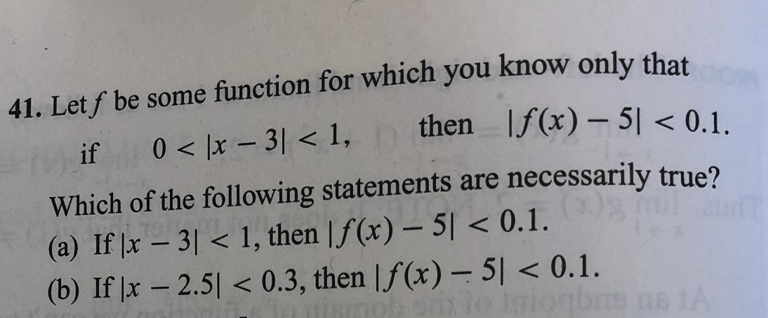 41. Let f be some function for which you know only that
then If(x) – 5| < 0.1.
if
0 < |x – 3| < 1,
Which of the following statements are necessarily true?
(a) If |x – 3| < 1, then | f (x) – 5| < 0.1.
(b) If |x – 2.5| < 0.3, then | f (x) – 5| < 0.1.
-
1oqbne ns tA
