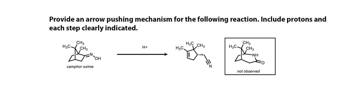 Provide an arrow pushing mechanism for the following reaction. Include protons and
each step clearly indicated.
CH3
H3C CH3
H3C.
CH3
H3C.
CH3
H+
H3C.
CH3
-NH
HO
camphor oxime
not observed
