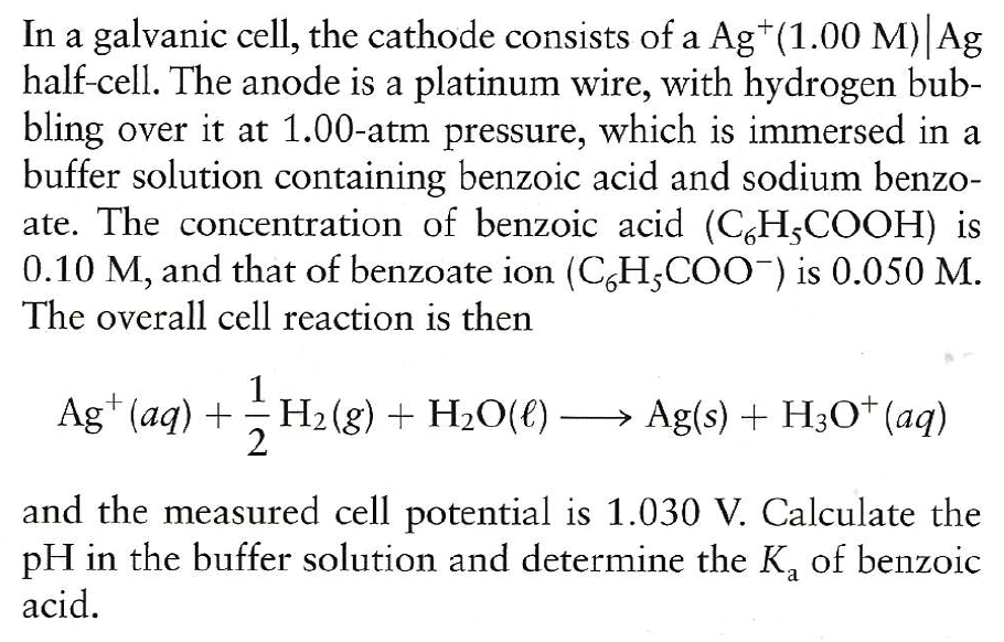 In a galvanic cell, the cathode consists of a Ag*(1.00 M) Ag
half-cell. The anode is a platinum wire, with hydrogen bub-
bling over it at 1.00-atm pressure, which is immersed in a
buffer solution containing benzoic acid and sodium benzo-
ate. The concentration of benzoic acid (C,H;COOH) is
0.10 M, and that of benzoate ion (C,H;COO-) is 0.050 M.
The overall cell reaction is then
Ag* (aq) +H2(g) + H2O(€)
2
→ Ag(s) + H3O* (aq)
and the measured cell potential is 1.030 V. Calculate the
pH in the buffer solution and determine the K, of benzoic
acid.
