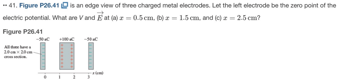 ●●
• 41. Figure P26.41 is an edge view of three charged metal electrodes. Let the left electrode be the zero point of the
electric potential. What are V and Eat (a) x =
Figure P26.41
All three have a
2.0 cm x 2.0 cm
cross section.
-50 nC
|
+100 nC
2
-50 nC
3
: 0.5 cm, (b) x = 1.5 cm, and (c) x = 2.5 cm?
-x (cm)