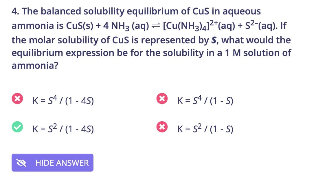 4. The balanced solubility equilibrium of CuS in aqueous
ammonia is Cus(s) + 4 NH3 (aq) =[Cu(NH3)412*(aq) + S²¯(aq). If
the molar solubility of CuS is represented by S, what would the
equilibrium expression be for the solubility in a 1 M solution of
ammonia?
O
K = s4 / (1 - 45)
O K= s4 / (1 - S)
O K= s2 / (1 - 45)
* K= s2 / (1 - S)
HIDE ANSWER
