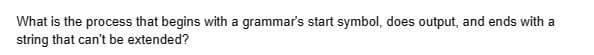 What is the process that begins with a grammar's start symbol, does output, and ends with a
string that can't be extended?