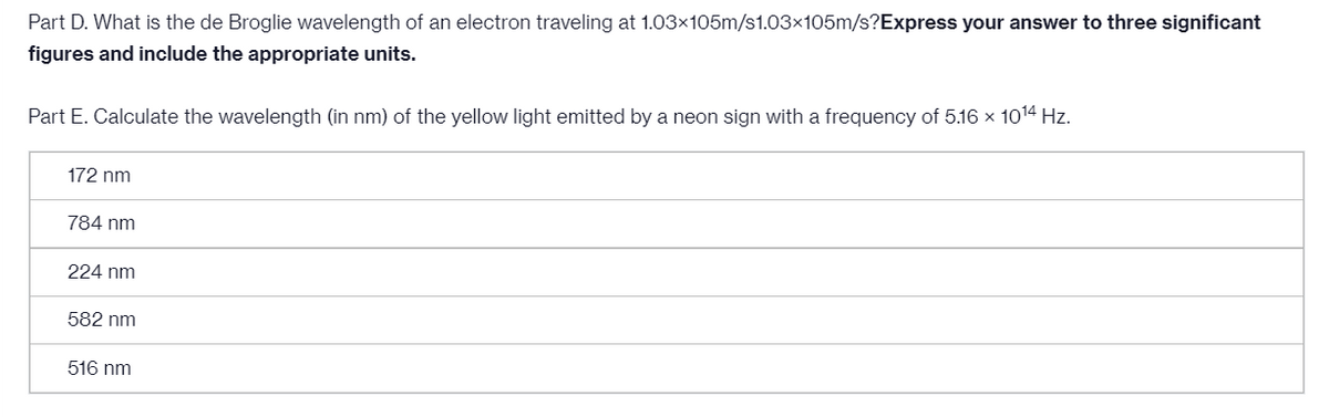 Part D. What is the de Broglie wavelength of an electron traveling at 1.03x105m/s1.03x105m/s?Express your answer to three significant
figures and include the appropriate units.
Part E. Calculate the wavelength (in nm) of the yellow light emitted by a neon sign with a frequency of 5.16 x 1014 Hz.
172 nm
784 nm
224 nm
582 nm
516 nm
