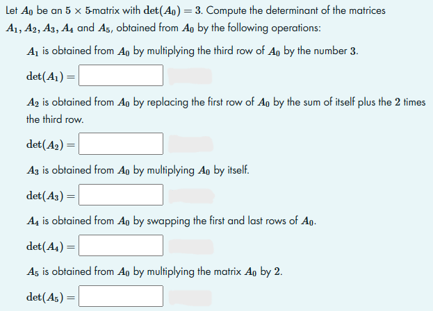 Let Ao be an 5 x 5-matrix with det (Ap) = 3. Compute the determinant of the matrices
A1, A2, A3, A4 and A5, obtained from An by the following operations:
A₁ is obtained from Ao by multiplying the third row of An by the number 3.
det (A₁) =
A2 is obtained from Ao by replacing the first row of Ap by the sum of itself plus the 2 times
the third row.
det (A₂) =
A3 is obtained from Ao by multiplying Ao by itself.
det (43)
A4 is obtained from Ao by swapping the first and last rows of Ao.
det (A4) =
A5 is obtained from Ao by multiplying the matrix Ao by 2.
det (A5) =